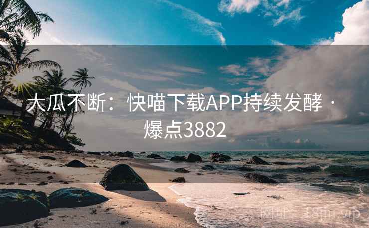 大瓜不断：快喵下载APP持续发酵 · 爆点3882