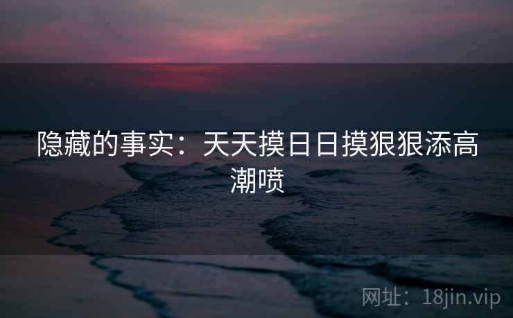 隐藏的事实：天天摸日日摸狠狠添高潮喷