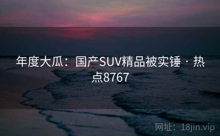 年度大瓜：国产SUV精品被实锤 · 热点8767