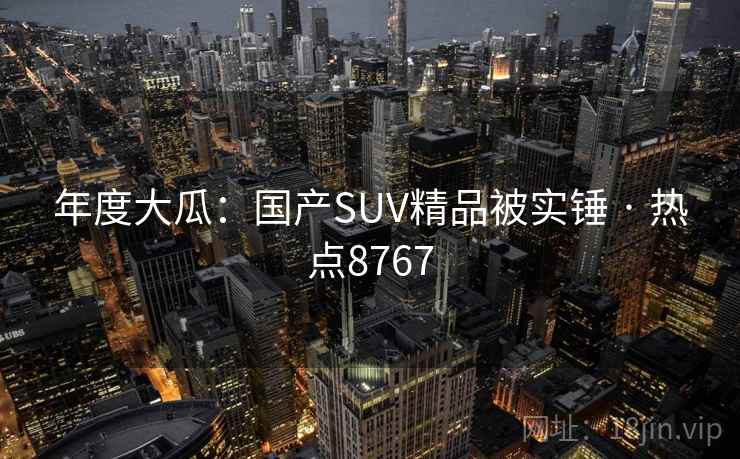 年度大瓜：国产SUV精品被实锤 · 热点8767