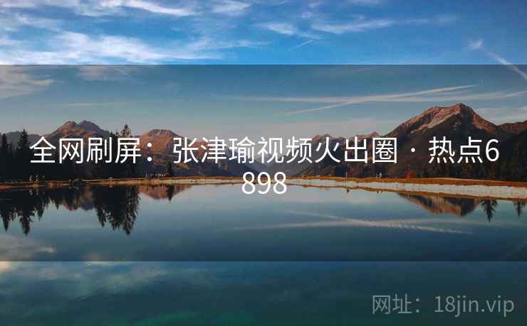 全网刷屏:张津瑜视频火出圈 · 热点6898