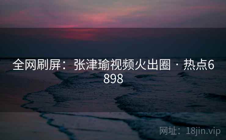 全网刷屏:张津瑜视频火出圈 · 热点6898