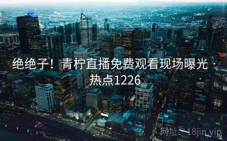 绝绝子！青柠直播免费观看现场曝光 · 热点1226  第1张