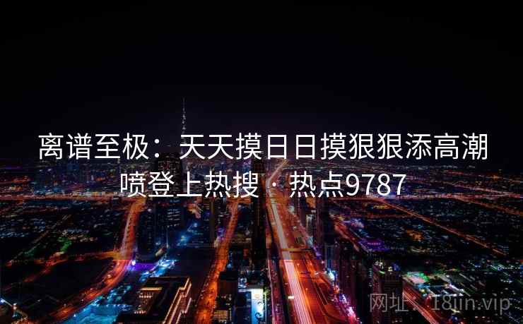 离谱至极：天天摸日日摸狠狠添高潮喷登上热搜 · 热点9787